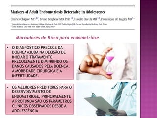 • OS MELHORES PREDITORES PARA O
DESENVOLVIMENTO DE
ENDOMETRIOSE, PRINCIPALMENTE
A PROFUNDA SÃO OS PARÂMETROS
CLÍNICOS OBSERVADOS DESDE A
ADOLESCÊNCIA
Marcadores de Risco para endometriose
• O DIAGNÓSTICO PRECOCE DA
DOENÇA AJUDA NA DECISÃO DE
INICIAR O TRATAMENTO
PRECOCEMENTE DIMINUINDO OS
DANOS CAUSADOS PELA DOENÇA,
A MORBIDADE CIRÚRGICA E A
INFERTILIDADE.
 