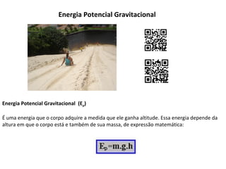 Energia Potencial Gravitacional

Energia Potencial Gravitacional (Ep)
É uma energia que o corpo adquire a medida que ele ganha altitude. Essa energia depende da
altura em que o corpo está e também de sua massa, de expressão matemática:

 
