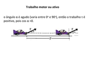 Trabalho motor ou ativo
o ângulo α é agudo (varia entre 0o e 90o), então o trabalho τ é
positivo, pois cos α >0.

 