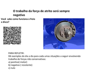 O trabalho da força de atrito será sempre
negativo
Você sabe como funciona o freio
a disco?

PARA REFLETIR:
Dê exemplos do dia a dia para cada umas situações a seguir envolvendo
trabalho de forças não conservativas:
a) positivo( motor)
b) negativo ( resistente)
c) nulo

 