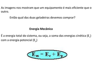 As imagens nos mostram que um equipamento é mais eficiente que o
outro.
Então qual das duas geladeiras devemos comprar?
Energia Mecânica
É a energia total do sistema, ou seja, a soma das energias cinética (E c)
com a energia potencial (Ep)

 