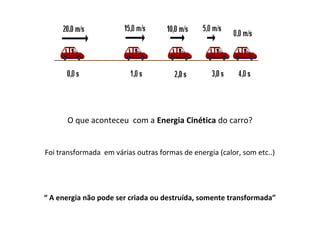 O que aconteceu com a Energia Cinética do carro?
Foi transformada em várias outras formas de energia (calor, som etc..)

“ A energia não pode ser criada ou destruída, somente transformada”

 