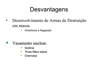 Desvantagens 
• Desenvolvimento de Armas de Destruição 
em massa. 
– Hiroshima e Nagasaki 
 VVaassaammeennttoo nnuucclleeaarr.. 
 GGooiiâânniiaa 
 TThhrreeee MMiilleess IIssllaanndd 
 CChheerrnnoobbyyll 
 
