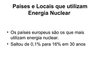 Países e Locais que utilizam 
Energia Nuclear 
• Os países europeus são os que mais 
utilizam energia nuclear. 
• Saltou de 0,1% para 16% em 30 anos 
 