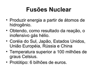 Fusões Nuclear 
• Produzir energia a partir de átomos de 
hidrogênio. 
• Obtendo, como resultado da reação, o 
inofensivo gás hélio. 
• Coréia do Sul, Japão, Estados Unidos, 
União Européia, Rússia e China 
• Temperatura superior a 100 milhões de 
graus Celsius. 
• Protótipo: 6 bilhões de euros. 
 