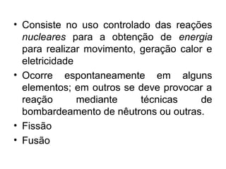 • Consiste no uso controlado das reações 
nucleares para a obtenção de energia 
para realizar movimento, geração calor e 
eletricidade 
• Ocorre espontaneamente em alguns 
elementos; em outros se deve provocar a 
reação mediante técnicas de 
bombardeamento de nêutrons ou outras. 
• Fissão 
• Fusão 
 