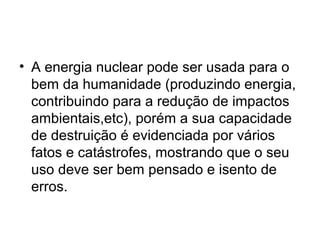• A energia nuclear pode ser usada para o 
bem da humanidade (produzindo energia, 
contribuindo para a redução de impactos 
ambientais,etc), porém a sua capacidade 
de destruição é evidenciada por vários 
fatos e catástrofes, mostrando que o seu 
uso deve ser bem pensado e isento de 
erros. 
 