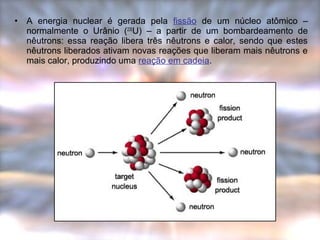 • A energia nuclear é gerada pela fissão de um núcleo atômico – 
normalmente o Urânio (235U) – a partir de um bombardeamento de 
nêutrons: essa reação libera três nêutrons e calor, sendo que estes 
nêutrons liberados ativam novas reações que liberam mais nêutrons e 
mais calor, produzindo uma reação em cadeia. 
 