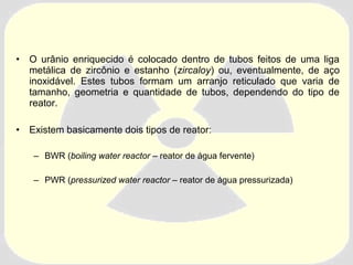 • O urânio enriquecido é colocado dentro de tubos feitos de uma liga 
metálica de zircônio e estanho (zircaloy) ou, eventualmente, de aço 
inoxidável. Estes tubos formam um arranjo reticulado que varia de 
tamanho, geometria e quantidade de tubos, dependendo do tipo de 
reator. 
• Existem basicamente dois tipos de reator: 
– BWR (boiling water reactor – reator de água fervente) 
– PWR (pressurized water reactor – reator de água pressurizada) 
 