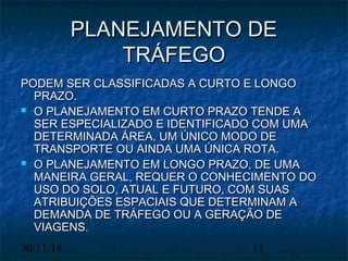 PPLLAANNEEJJAAMMEENNTTOO DDEE 
TTRRÁÁFFEEGGOO 
PPOODDEEMM SSEERR CCLLAASSSSIIFFIICCAADDAASS AA CCUURRTTOO EE LLOONNGGOO 
PPRRAAZZOO.. 
 OO PPLLAANNEEJJAAMMEENNTTOO EEMM CCUURRTTOO PPRRAAZZOO TTEENNDDEE AA 
SSEERR EESSPPEECCIIAALLIIZZAADDOO EE IIDDEENNTTIIFFIICCAADDOO CCOOMM UUMMAA 
DDEETTEERRMMIINNAADDAA ÁÁRREEAA,, UUMM ÚÚNNIICCOO MMOODDOO DDEE 
TTRRAANNSSPPOORRTTEE OOUU AAIINNDDAA UUMMAA ÚÚNNIICCAA RROOTTAA.. 
 OO PPLLAANNEEJJAAMMEENNTTOO EEMM LLOONNGGOO PPRRAAZZOO,, DDEE UUMMAA 
MMAANNEEIIRRAA GGEERRAALL,, RREEQQUUEERR OO CCOONNHHEECCIIMMEENNTTOO DDOO 
UUSSOO DDOO SSOOLLOO,, AATTUUAALL EE FFUUTTUURROO,, CCOOMM SSUUAASS 
AATTRRIIBBUUIIÇÇÕÕEESS EESSPPAACCIIAAIISS QQUUEE DDEETTEERRMMIINNAAMM AA 
DDEEMMAANNDDAA DDEE TTRRÁÁFFEEGGOO OOUU AA GGEERRAAÇÇÃÃOO DDEE 
VVIIAAGGEENNSS.. 
30/11/14 11 
 