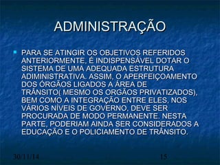 AADDMMIINNIISSTTRRAAÇÇÃÃOO 
 PPAARRAA SSEE AATTIINNGGIIRR OOSS OOBBJJEETTIIVVOOSS RREEFFEERRIIDDOOSS 
AANNTTEERRIIOORRMMEENNTTEE,, ÉÉ IINNDDIISSPPEENNSSÁÁVVEELL DDOOTTAARR OO 
SSIISSTTEEMMAA DDEE UUMMAA AADDEEQQUUAADDAA EESSTTRRUUTTUURRAA 
AADDIIMMIINNIISSTTRRAATTIIVVAA.. AASSSSIIMM,, OO AAPPEERRFFEEIIÇÇOOAAMMEENNTTOO 
DDOOSS ÓÓRRGGÃÃOOSS LLIIGGAADDOOSS AA ÁÁRREEAA DDEE 
TTRRÂÂNNSSIITTOO(( MMEESSMMOO OOSS OORRGGÃÃOOSS PPRRIIVVAATTIIZZAADDOOSS)),, 
BBEEMM CCOOMMOO AA IINNTTEEGGRRAAÇÇÃÃOO EENNTTRREE EELLEESS,, NNOOSS 
VVÁÁRRIIOOSS NNÍÍVVEEIISS DDEE GGOOVVEERRNNOO,, DDEEVVEE SSEERR 
PPRROOCCUURRAADDAA DDEE MMOODDOO PPEERRMMAANNEENNTTEE.. NNEESSTTAA 
PPAARRTTEE,, PPOODDEERRIIAAMM AAIINNDDAA SSEERR CCOONNSSIIDDEERRAADDOOSS AA 
EEDDUUCCAAÇÇÃÃOO EE OO PPOOLLIICCIIAAMMEENNTTOO DDEE TTRRÂÂNNSSIITTOO.. 
30/11/14 15 
 
