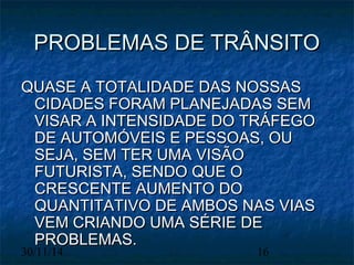 PPRROOBBLLEEMMAASS DDEE TTRRÂÂNNSSIITTOO 
QQUUAASSEE AA TTOOTTAALLIIDDAADDEE DDAASS NNOOSSSSAASS 
CCIIDDAADDEESS FFOORRAAMM PPLLAANNEEJJAADDAASS SSEEMM 
VVIISSAARR AA IINNTTEENNSSIIDDAADDEE DDOO TTRRÁÁFFEEGGOO 
DDEE AAUUTTOOMMÓÓVVEEIISS EE PPEESSSSOOAASS,, OOUU 
SSEEJJAA,, SSEEMM TTEERR UUMMAA VVIISSÃÃOO 
FFUUTTUURRIISSTTAA,, SSEENNDDOO QQUUEE OO 
CCRREESSCCEENNTTEE AAUUMMEENNTTOO DDOO 
QQUUAANNTTIITTAATTIIVVOO DDEE AAMMBBOOSS NNAASS VVIIAASS 
VVEEMM CCRRIIAANNDDOO UUMMAA SSÉÉRRIIEE DDEE 
PPRROOBBLLEEMMAASS.. 
30/11/14 16 
 
