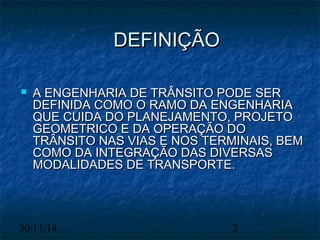 DDEEFFIINNIIÇÇÃÃOO 
 AA EENNGGEENNHHAARRIIAA DDEE TTRRÂÂNNSSIITTOO PPOODDEE SSEERR 
DDEEFFIINNIIDDAA CCOOMMOO OO RRAAMMOO DDAA EENNGGEENNHHAARRIIAA 
QQUUEE CCUUIIDDAA DDOO PPLLAANNEEJJAAMMEENNTTOO,, PPRROOJJEETTOO 
GGEEOOMMEETTRRIICCOO EE DDAA OOPPEERRAAÇÇÃÃOO DDOO 
TTRRÂÂNNSSIITTOO NNAASS VVIIAASS EE NNOOSS TTEERRMMIINNAAIISS,, BBEEMM 
CCOOMMOO DDAA IINNTTEEGGRRAAÇÇÃÃOO DDAASS DDIIVVEERRSSAASS 
MMOODDAALLIIDDAADDEESS DDEE TTRRAANNSSPPOORRTTEE.. 
30/11/14 2 
 