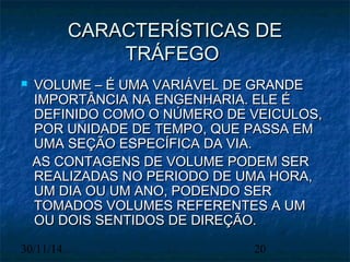 CCAARRAACCTTEERRÍÍSSTTIICCAASS DDEE 
TTRRÁÁFFEEGGOO 
 VVOOLLUUMMEE –– ÉÉ UUMMAA VVAARRIIÁÁVVEELL DDEE GGRRAANNDDEE 
IIMMPPOORRTTÂÂNNCCIIAA NNAA EENNGGEENNHHAARRIIAA.. EELLEE ÉÉ 
DDEEFFIINNIIDDOO CCOOMMOO OO NNÚÚMMEERROO DDEE VVEEIICCUULLOOSS,, 
PPOORR UUNNIIDDAADDEE DDEE TTEEMMPPOO,, QQUUEE PPAASSSSAA EEMM 
UUMMAA SSEEÇÇÃÃOO EESSPPEECCÍÍFFIICCAA DDAA VVIIAA.. 
AASS CCOONNTTAAGGEENNSS DDEE VVOOLLUUMMEE PPOODDEEMM SSEERR 
RREEAALLIIZZAADDAASS NNOO PPEERRIIOODDOO DDEE UUMMAA HHOORRAA,, 
UUMM DDIIAA OOUU UUMM AANNOO,, PPOODDEENNDDOO SSEERR 
TTOOMMAADDOOSS VVOOLLUUMMEESS RREEFFEERREENNTTEESS AA UUMM 
OOUU DDOOIISS SSEENNTTIIDDOOSS DDEE DDIIRREEÇÇÃÃOO.. 
30/11/14 20 
 