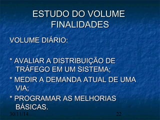 EESSTTUUDDOO DDOO VVOOLLUUMMEE 
FFIINNAALLIIDDAADDEESS 
VVOOLLUUMMEE DDIIÁÁRRIIOO:: 
** AAVVAALLIIAARR AA DDIISSTTRRIIBBUUIIÇÇÃÃOO DDEE 
TTRRÁÁFFEEGGOO EEMM UUMM SSIISSTTEEMMAA;; 
** MMEEDDIIRR AA DDEEMMAANNDDAA AATTUUAALL DDEE UUMMAA 
VVIIAA;; 
** PPRROOGGRRAAMMAARR AASS MMEELLHHOORRIIAASS 
BBÁÁSSIICCAASS.. 
30/11/14 22 
 
