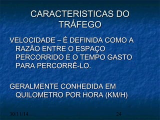 CCAARRAACCTTEERRIISSTTIICCAASS DDOO 
TTRRÁÁFFEEGGOO 
VVEELLOOCCIIDDAADDEE –– ÉÉ DDEEFFIINNIIDDAA CCOOMMOO AA 
RRAAZZÃÃOO EENNTTRREE OO EESSPPAAÇÇOO 
PPEERRCCOORRRRIIDDOO EE OO TTEEMMPPOO GGAASSTTOO 
PPAARRAA PPEERRCCOORRRRÊÊ--LLOO.. 
GGEERRAALLMMEENNTTEE CCOONNHHEEDDIIDDAA EEMM 
QQUUIILLOOMMEETTRROO PPOORR HHOORRAA ((KKMM//HH)) 
30/11/14 24 
 