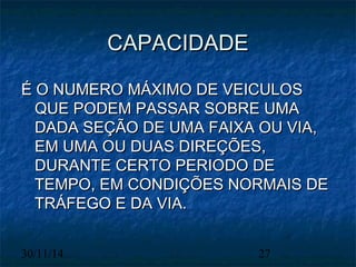 CCAAPPAACCIIDDAADDEE 
ÉÉ OO NNUUMMEERROO MMÁÁXXIIMMOO DDEE VVEEIICCUULLOOSS 
QQUUEE PPOODDEEMM PPAASSSSAARR SSOOBBRREE UUMMAA 
DDAADDAA SSEEÇÇÃÃOO DDEE UUMMAA FFAAIIXXAA OOUU VVIIAA,, 
EEMM UUMMAA OOUU DDUUAASS DDIIRREEÇÇÕÕEESS,, 
DDUURRAANNTTEE CCEERRTTOO PPEERRIIOODDOO DDEE 
TTEEMMPPOO,, EEMM CCOONNDDIIÇÇÕÕEESS NNOORRMMAAIISS DDEE 
TTRRÁÁFFEEGGOO EE DDAA VVIIAA.. 
30/11/14 27 
 