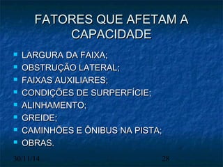 FFAATTOORREESS QQUUEE AAFFEETTAAMM AA 
CCAAPPAACCIIDDAADDEE 
 LLAARRGGUURRAA DDAA FFAAIIXXAA;; 
 OOBBSSTTRRUUÇÇÃÃOO LLAATTEERRAALL;; 
 FFAAIIXXAASS AAUUXXIILLIIAARREESS;; 
 CCOONNDDIIÇÇÕÕEESS DDEE SSUURRPPEERRFFÍÍCCIIEE;; 
 AALLIINNHHAAMMEENNTTOO;; 
 GGRREEIIDDEE;; 
 CCAAMMIINNHHÕÕEESS EE ÔÔNNIIBBUUSS NNAA PPIISSTTAA;; 
 OOBBRRAASS.. 
30/11/14 28 
 