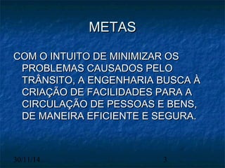 MMEETTAASS 
CCOOMM OO IINNTTUUIITTOO DDEE MMIINNIIMMIIZZAARR OOSS 
PPRROOBBLLEEMMAASS CCAAUUSSAADDOOSS PPEELLOO 
TTRRÂÂNNSSIITTOO,, AA EENNGGEENNHHAARRIIAA BBUUSSCCAA ÀÀ 
CCRRIIAAÇÇÃÃOO DDEE FFAACCIILLIIDDAADDEESS PPAARRAA AA 
CCIIRRCCUULLAAÇÇÃÃOO DDEE PPEESSSSOOAASS EE BBEENNSS,, 
DDEE MMAANNEEIIRRAA EEFFIICCIIEENNTTEE EE SSEEGGUURRAA.. 
30/11/14 3 
 