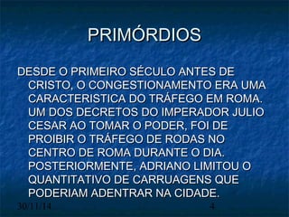 PPRRIIMMÓÓRRDDIIOOSS 
DDEESSDDEE OO PPRRIIMMEEIIRROO SSÉÉCCUULLOO AANNTTEESS DDEE 
CCRRIISSTTOO,, OO CCOONNGGEESSTTIIOONNAAMMEENNTTOO EERRAA UUMMAA 
CCAARRAACCTTEERRIISSTTIICCAA DDOO TTRRÁÁFFEEGGOO EEMM RROOMMAA.. 
UUMM DDOOSS DDEECCRREETTOOSS DDOO IIMMPPEERRAADDOORR JJUULLIIOO 
CCEESSAARR AAOO TTOOMMAARR OO PPOODDEERR,, FFOOII DDEE 
PPRROOIIBBIIRR OO TTRRÁÁFFEEGGOO DDEE RROODDAASS NNOO 
CCEENNTTRROO DDEE RROOMMAA DDUURRAANNTTEE OO DDIIAA.. 
PPOOSSTTEERRIIOORRMMEENNTTEE,, AADDRRIIAANNOO LLIIMMIITTOOUU OO 
QQUUAANNTTIITTAATTIIVVOO DDEE CCAARRRRUUAAGGEENNSS QQUUEE 
PPOODDEERRIIAAMM AADDEENNTTRRAARR NNAA CCIIDDAADDEE.. 
30/11/14 4 
 