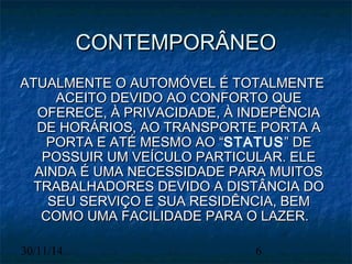 CCOONNTTEEMMPPOORRÂÂNNEEOO 
AATTUUAALLMMEENNTTEE OO AAUUTTOOMMÓÓVVEELL ÉÉ TTOOTTAALLMMEENNTTEE 
AACCEEIITTOO DDEEVVIIDDOO AAOO CCOONNFFOORRTTOO QQUUEE 
OOFFEERREECCEE,, ÀÀ PPRRIIVVAACCIIDDAADDEE,, ÀÀ IINNDDEEPPÊÊNNCCIIAA 
DDEE HHOORRÁÁRRIIOOSS,, AAOO TTRRAANNSSPPOORRTTEE PPOORRTTAA AA 
PPOORRTTAA EE AATTÉÉ MMEESSMMOO AAOO ““STATUS”” DDEE 
PPOOSSSSUUIIRR UUMM VVEEÍÍCCUULLOO PPAARRTTIICCUULLAARR.. EELLEE 
AAIINNDDAA ÉÉ UUMMAA NNEECCEESSSSIIDDAADDEE PPAARRAA MMUUIITTOOSS 
TTRRAABBAALLHHAADDOORREESS DDEEVVIIDDOO AA DDIISSTTÂÂNNCCIIAA DDOO 
SSEEUU SSEERRVVIIÇÇOO EE SSUUAA RREESSIIDDÊÊNNCCIIAA,, BBEEMM 
CCOOMMOO UUMMAA FFAACCIILLIIDDAADDEE PPAARRAA OO LLAAZZEERR.. 
30/11/14 6 
 