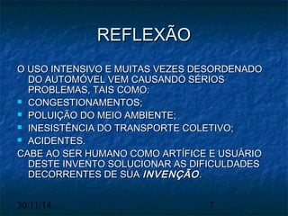 RREEFFLLEEXXÃÃOO 
OO UUSSOO IINNTTEENNSSIIVVOO EE MMUUIITTAASS VVEEZZEESS DDEESSOORRDDEENNAADDOO 
DDOO AAUUTTOOMMÓÓVVEELL VVEEMM CCAAUUSSAANNDDOO SSÉÉRRIIOOSS 
PPRROOBBLLEEMMAASS,, TTAAIISS CCOOMMOO:: 
 CCOONNGGEESSTTIIOONNAAMMEENNTTOOSS;; 
 PPOOLLUUIIÇÇÃÃOO DDOO MMEEIIOO AAMMBBIIEENNTTEE;; 
 IINNEESSIISSTTÊÊNNCCIIAA DDOO TTRRAANNSSPPOORRTTEE CCOOLLEETTIIVVOO;; 
 AACCIIDDEENNTTEESS.. 
CCAABBEE AAOO SSEERR HHUUMMAANNOO CCOOMMOO AARRTTÍÍFFIICCEE EE UUSSUUÁÁRRIIOO 
DDEESSTTEE IINNVVEENNTTOO SSOOLLUUCCIIOONNAARR AASS DDIIFFIICCUULLDDAADDEESS 
DDEECCOORRRREENNTTEESS DDEE SSUUAA IINNVVEENNÇÇÃÃOO.. 
30/11/14 7 
 