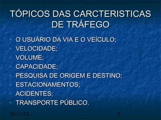 TÓPICOS DDAASS CCAARRCCTTEERRIISSTTIICCAASS 
DDEE TTRRÁÁFFEEGGOO 
• OO UUSSUUÁÁRRIIOO DDAA VVIIAA EE OO VVEEÍÍCCUULLOO;; 
• VVEELLOOCCIIDDAADDEE;; 
• VVOOLLUUMMEE;; 
• CCAAPPAACCIIDDAADDEE;; 
• PPEESSQQUUIISSAA DDEE OORRIIGGEEMM EE DDEESSTTIINNOO;; 
• EESSTTAACCIIOONNAAMMEENNTTOOSS;; 
• AACCIIDDEENNTTEESS;; 
• TTRRAANNSSPPOORRTTEE PPÚÚBBLLIICCOO.. 
30/11/14 9 
 