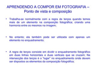 APRENDENDO A COMPOR EM FOTOGRAFIA –
Ponto de vista e composição
• Trabalha-se normalmente com a regra de terços quando temos
mais de um elemento na composição fotográfica; criando uma
harmonia entre os mesmos na imagem;
• No entanto; ela também pode ser utilizada com apenas um
elemento no enquadramento;
• A regra de terços consiste em dividir o enquadramento fotográfico
em duas linhas horizontais e duas verticais que se cruzam; Na
intersecção dos terços é o “lugar” no enquadramento onde devem
ser dispostos os elementos da composição fotográfica;
 