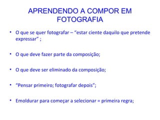 APRENDENDO A COMPOR EM
FOTOGRAFIA
• O que se quer fotografar – “estar ciente daquilo que pretende
expressar” ;
• O que deve fazer parte da composição;
• O que deve ser eliminado da composição;
• “Pensar primeiro; fotografar depois”;
• Emoldurar para começar a selecionar = primeira regra;
 