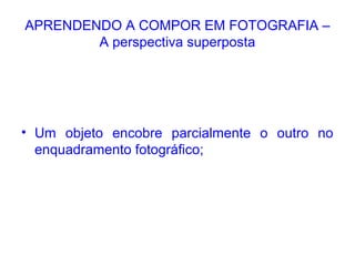 APRENDENDO A COMPOR EM FOTOGRAFIA –
A perspectiva superposta
• Um objeto encobre parcialmente o outro no
enquadramento fotográfico;
 