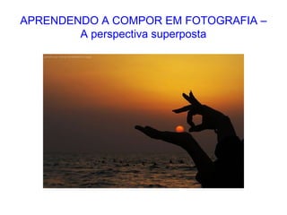 APRENDENDO A COMPOR EM FOTOGRAFIA –
A perspectiva superposta
 