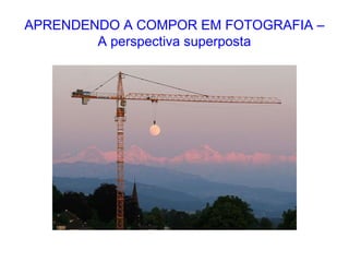 APRENDENDO A COMPOR EM FOTOGRAFIA –
A perspectiva superposta
 