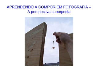 APRENDENDO A COMPOR EM FOTOGRAFIA –
A perspectiva superposta
 
