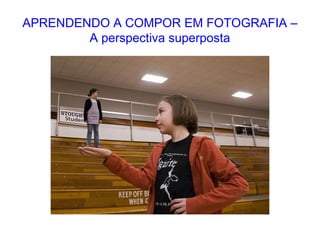 APRENDENDO A COMPOR EM FOTOGRAFIA –
A perspectiva superposta
 