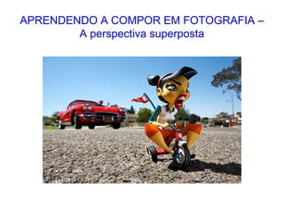 APRENDENDO A COMPOR EM FOTOGRAFIA –
A perspectiva superposta
 