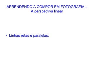 APRENDENDO A COMPOR EM FOTOGRAFIA –
A perspectiva linear
• Linhas retas e paralelas;
 