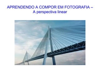 APRENDENDO A COMPOR EM FOTOGRAFIA –
A perspectiva linear
 