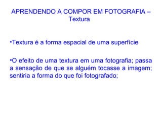 APRENDENDO A COMPOR EM FOTOGRAFIA –
Textura
•Textura é a forma espacial de uma superfície
•O efeito de uma textura em uma fotografia; passa
a sensação de que se alguém tocasse a imagem;
sentiria a forma do que foi fotografado;
 