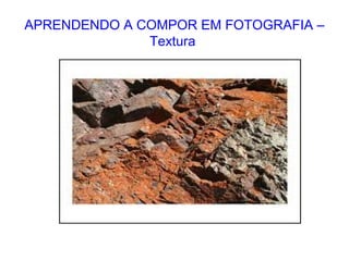 APRENDENDO A COMPOR EM FOTOGRAFIA –
Textura
 