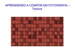 APRENDENDO A COMPOR EM FOTOGRAFIA –
Textura
 