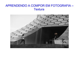 APRENDENDO A COMPOR EM FOTOGRAFIA –
Textura
 