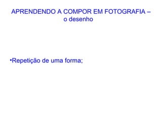 APRENDENDO A COMPOR EM FOTOGRAFIA –
o desenho
•Repetição de uma forma;
 