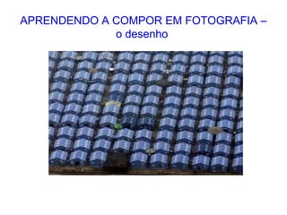 APRENDENDO A COMPOR EM FOTOGRAFIA –
o desenho
 