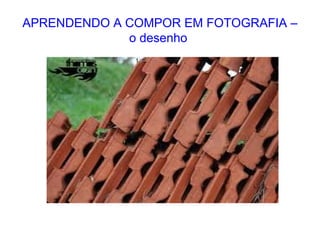APRENDENDO A COMPOR EM FOTOGRAFIA –
o desenho
 