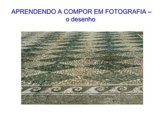 APRENDENDO A COMPOR EM FOTOGRAFIA –
o desenho
 