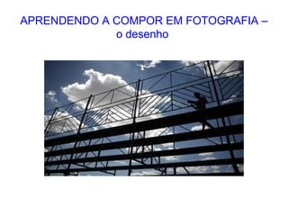 APRENDENDO A COMPOR EM FOTOGRAFIA –
o desenho
 