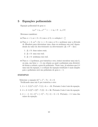 5 Equações polinomiais
Equação polinomial de grau n:
anxn
+ an−1xn−1
+ · · · + a0 = 0 an 6= 0
Devemos considerar:
• Para n = 1, ax + b = 0, com a 6= 0, e a solução é −b
a
• Para n = 2, ax2
+ bx + c = 0, com a 6= 0, e podemos usar a fórmula
de Bhaskara para determinar uma, duas ou nenhuma raiz real, depen-
dendo do valor do discriminante ou determinante (∆ = b2
− 4ac):
1. ∆  0: duas raı́zes reais;
2. ∆ = 0: uma raiz real;
3. ∆  0: nenhuma raiz real.
• Para n  2 podemos, por tentativa e erro, tentar encontrar uma raiz k,
ou seja, um fator x − k, em relação ao qual o polinômio seja divisı́vel,
de forma a reduzir o grau do polinômio. Neste caso, já sabemos que k é
uma raiz da equação, e a solução da equação resultante é mais simples
pois o polinômio será um polinômio de grau n − 1.
EXEMPLO
Solucione a equação 2x3
+ x2
− 7x − 6 = 0.
Verificando uma raiz k por tentativa e erro:
1. k = 1: 2.(1)3
+(1)2
−7.(1)−6 = −10. Portanto 1 não é raiz da equação.
2. k = 3: 2.(3)3
+(3)2
− 7.(3) − 6 = 36. Portanto 3 não é raiz da equação.
3. k = −1: 2.(−1)3
+ (−1)2
− 7.(−1) − 6 = 0. Portanto −1 é uma das
raı́zes da equação.
10
 