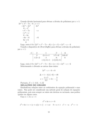 Usando divisão horizontal para efetuar a divisão do polinômio por x + 1:
2x3
+ x2
− 7x − 6 x + 1
−2x3
− 2x2
2x2
0 − x2
−x2
− 7x −x
+x2
+ x
0 − 6x
−6x − 6 −6
6x + 6
0
Logo, resto é 0 e (2x3
+ x2
− 7x − 6) ÷ (x + 1) = 2x2
− x − 6
Usando o dispositivo de Briot-Ruffini para efetuar a divisão do polinômio
por x + 1:
-1 2 1 -7 -6
2 -2+1=-1 1-7=-6 6-6=0
-1.2=-2 -1 -6 0
(-1)(-1)=1 (-1)(-6)=6
Logo, resto é 0 e (2x3
+ x2
− 7x − 6) ÷ (x + 1) = 2x2
− x − 6
Solucionando e obtendo as outras duas raı́zes:
2x2
− x − 6 = 0
∆ = 1 − 4.2.(−6) = 49
x =
1 ± 7
2.2
= 2 e −
3
2
Portanto, S = {−3/2, −1, 2}
RELAÇÕES DE GIRARD
Estabelecem relações entre os coeficientes da equação polinomial e suas
raı́zes. Não pode ser considerado um método geral de solução de equações
polinomiais, pois nem sempre as raı́zes são inteiras ou racionais, mas podem
ajudar em alguns casos.
Caso n = 2 e a = 1
x2
+ bx + c = 0
x2
+ bx + c = (x + u)(x + v) c = uv b = u + v x0
= −u x00
= −v
11
 
