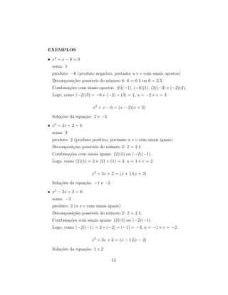 EXEMPLOS
• x2
+ x − 6 = 0
soma: 1
produto: −6 (produto negativo, portanto u e v com sinais opostos)
Decomposições possı́veis do número 6: 6 = 6.1 ou 6 = 2.3.
Combinações com sinais opostos: (6)(−1), (−6)(1), (2)(−3) e (−2)(3).
Logo, como (−2)(3) = −6 e (−2) + (3) = 1, u = −2 e v = 3.
x2
+ x − 6 = (x − 2)(x + 3)
Soluções da equação: 2 e −3
• x2
+ 3x + 2 = 0
soma: 3
produto: 2 (produto positivo, portanto u e v com sinais iguais)
Decomposições possı́veis do número 2: 2 = 2.1.
Combinações com sinais iguais: (2)(1) ou (−2)(−1).
Logo, como (2)(1) = 2 e (2) + (1) = 3, u = 1 e v = 2.
x2
+ 3x + 2 = (x + 1)(x + 2)
Soluções da equação: −1 e −2
• x2
− 3x + 2 = 0
soma: −3
produto: 2 (u e v com sinais iguais)
Decomposições possı́veis do número 2: 2 = 2.1.
Combinações com sinais iguais: (2)(1) ou (−2)(−1).
Logo, como (−2)(−1) = 2 e (−2) + (−1) = −3, u = −1 e v = −2.
x2
+ 3x + 2 = (x − 1)(x − 2)
Soluções da equação: 1 e 2
12
 