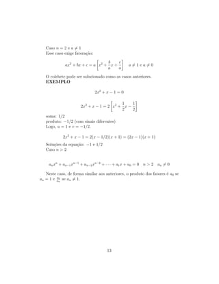 Caso n = 2 e a 6= 1
Esse caso exige fatoração:
ax2
+ bx + c = a

x2
+
b
a
x +
c
a

a 6= 1 e a 6= 0
O colchete pode ser solucionado como os casos anteriores.
EXEMPLO
2x2
+ x − 1 = 0
2x2
+ x − 1 = 2

x2
+
1
2
x −
1
2

soma: 1/2
produto: −1/2 (com sinais diferentes)
Logo, u = 1 e v = −1/2.
2x2
+ x − 1 = 2(x − 1/2)(x + 1) = (2x − 1)(x + 1)
Soluções da equação: −1 e 1/2
Caso n  2
anxn
+ an−1xn−1
+ an−2xn−2
+ · · · + a1x + a0 = 0 n  2 an 6= 0
Neste caso, de forma similar aos anteriores, o produto dos fatores é a0 se
an = 1 e a0
an
se an 6= 1.
13
 